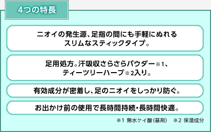 4つの特長 ・ニオイの発生源、足指の間にも手軽にぬれるスリムなスティックタイプ。 ・足用処方。汗吸収さらさらパウダー※1、ティーツリーハーブ※2入り。 ・有効成分が密着し、足のニオイをしっかり防ぐ。 ・お出かけ前の使用で長時間持続・長時間快適。 ※1 無水ケイ酸(基剤) ※2 保湿成分