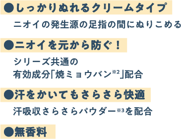 ●しっかりぬれるクリームタイプ　ニオイの発生源の足指の間にぬりこめる ●ニオイを元から防ぐ！ シリーズ共通の有効成分「焼ミョウバン」配合 ●汗をかいてもさらさら快適　汗吸収さらさらパウダーを配合 ●無香料