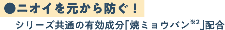 ●ニオイを元から防ぐ！ シリーズ共通の有効成分「焼ミョウバン」配合