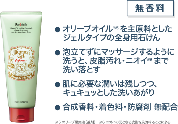 オリーブオイル※5を主原料としたジェルタイプの全身用石けん 泡立てずにマッサージするように洗うと、皮脂汚れ・ニオイ※6まで洗い落とす 肌に必要な潤いは残しつつ、キュキュッとした洗いあがり 合成香料・着色料・防腐剤 無配合 ※5 オリーブ果実油（基剤） ※6 ニオイの元となる皮脂を洗浄することによる