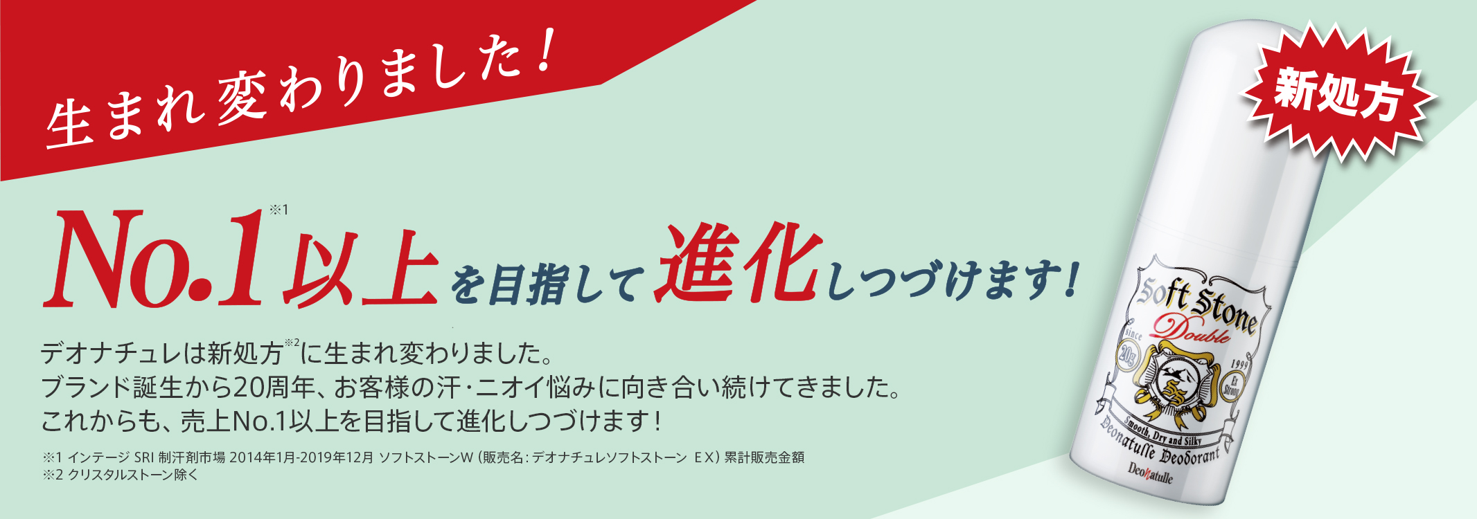 生まれ変わりました!No.1以上を目指して進化しつづけます!デオナチュレは新処方に生まれ変わりました。ブランド誕生から20周年、お客様の汗・ニオイ悩みに向き合い続けてきました。これからも、売上No.1以上を目指して進化しつづけます!