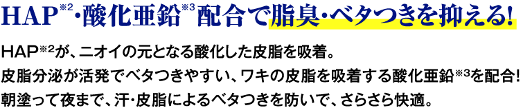 HAP※2・酸化亜鉛 配合で脂臭・ベタつきを抑える！ HAP※2が、ニオイの元となる酸化した皮脂を吸着。皮脂分泌が活発でベタつきやすい、ワキの皮脂を吸着する酸化亜鉛※3を配合！朝塗って夜まで、汗・皮脂によるベタつきを防いで、さらさら快適。