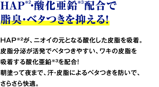 HAP※2・酸化亜鉛 配合で脂臭・ベタつきを抑える！ HAP※2が、ニオイの元となる酸化した皮脂を吸着。皮脂分泌が活発でベタつきやすい、ワキの皮脂を吸着する酸化亜鉛※3を配合！朝塗って夜まで、汗・皮脂によるベタつきを防いで、さらさら快適。