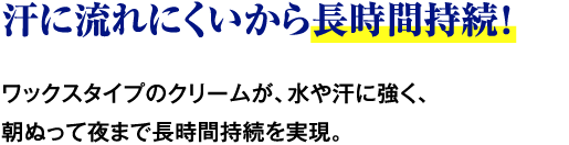汗に流れにくいから長時間持続！ ワックスタイプのクリームが、水や汗に強く、朝ぬって夜まで長時間持続を実現。